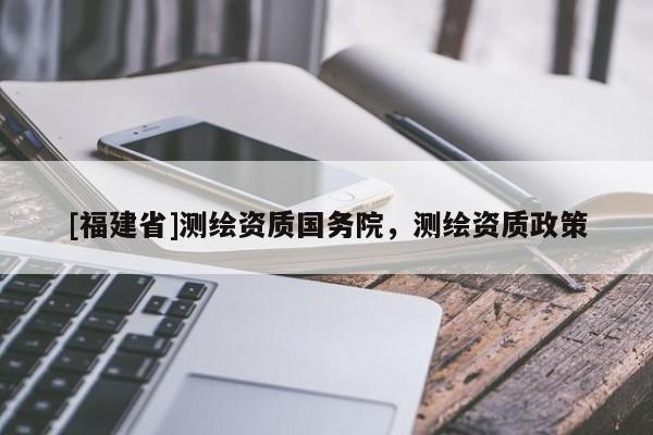 [福建省]測(cè)繪資質(zhì)國(guó)務(wù)院，測(cè)繪資質(zhì)政策