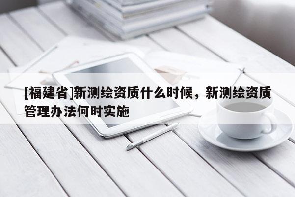 [福建省]新測繪資質(zhì)什么時(shí)候，新測繪資質(zhì)管理辦法何時(shí)實(shí)施