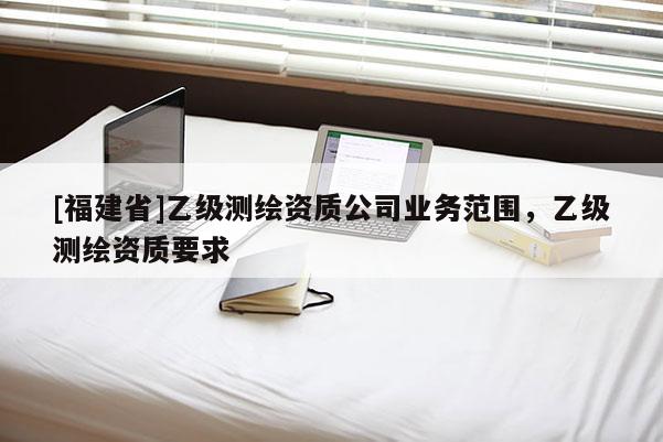[福建省]乙級(jí)測(cè)繪資質(zhì)公司業(yè)務(wù)范圍，乙級(jí)測(cè)繪資質(zhì)要求
