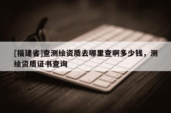 [福建省]查測繪資質(zhì)去哪里查啊多少錢，測繪資質(zhì)證書查詢