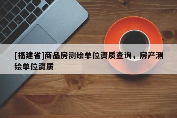 [福建省]商品房測(cè)繪單位資質(zhì)查詢，房產(chǎn)測(cè)繪單位資質(zhì)
