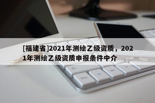 [福建省]2021年測繪乙級資質(zhì)，2021年測繪乙級資質(zhì)申報條件中介