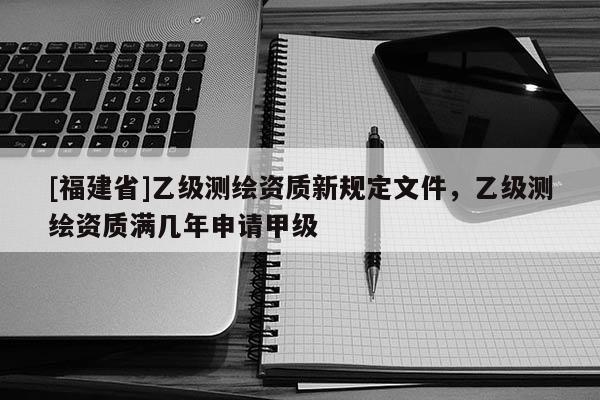 [福建省]乙級(jí)測繪資質(zhì)新規(guī)定文件，乙級(jí)測繪資質(zhì)滿幾年申請(qǐng)甲級(jí)