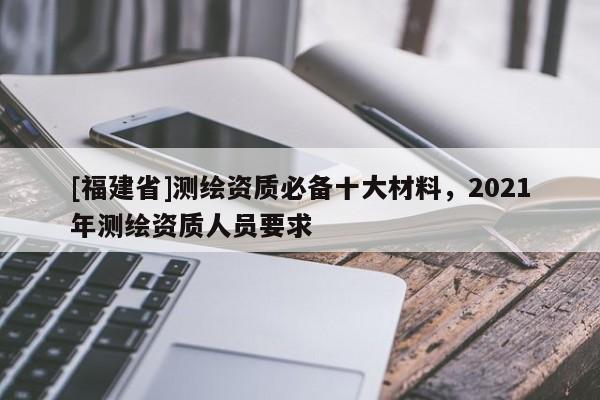 [福建省]測繪資質(zhì)必備十大材料，2021年測繪資質(zhì)人員要求