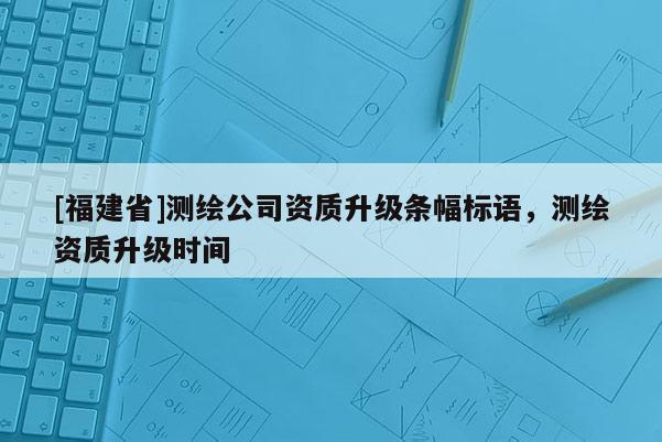 [福建省]測繪公司資質(zhì)升級條幅標(biāo)語，測繪資質(zhì)升級時間