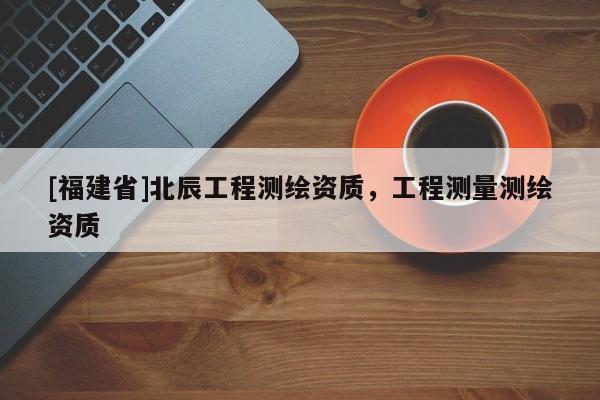 [福建省]北辰工程測(cè)繪資質(zhì)，工程測(cè)量測(cè)繪資質(zhì)