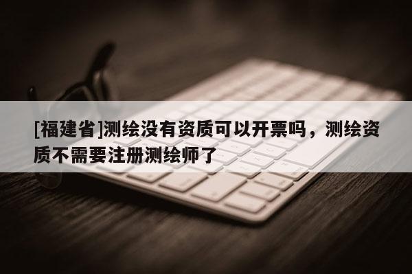 [福建省]測繪沒有資質(zhì)可以開票嗎，測繪資質(zhì)不需要注冊測繪師了