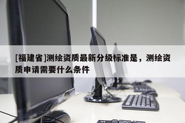 [福建省]測(cè)繪資質(zhì)最新分級(jí)標(biāo)準(zhǔn)是，測(cè)繪資質(zhì)申請(qǐng)需要什么條件