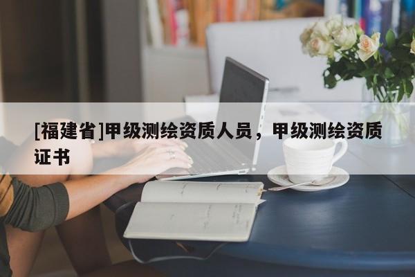 [福建省]甲級(jí)測(cè)繪資質(zhì)人員，甲級(jí)測(cè)繪資質(zhì)證書
