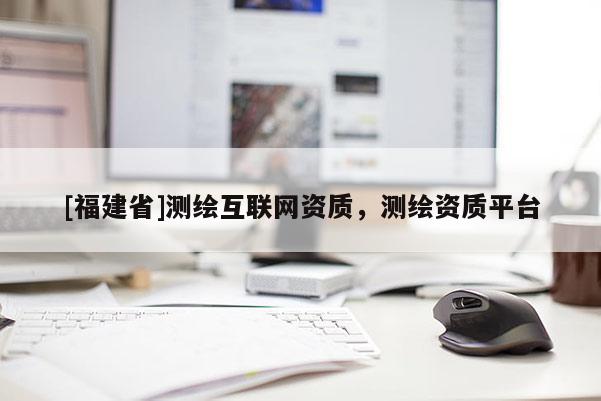 [福建省]測(cè)繪互聯(lián)網(wǎng)資質(zhì)，測(cè)繪資質(zhì)平臺(tái)