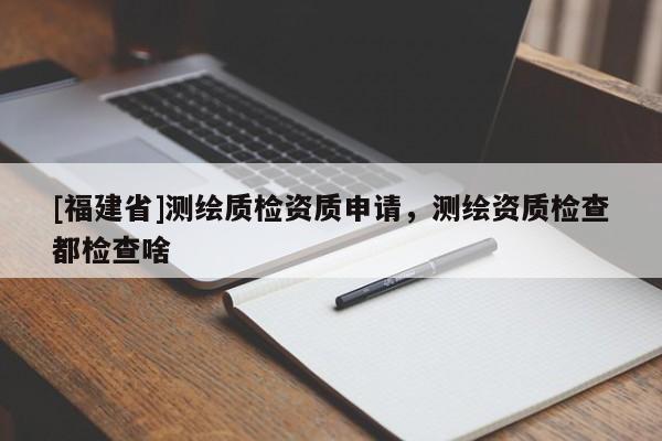 [福建省]測(cè)繪質(zhì)檢資質(zhì)申請(qǐng)，測(cè)繪資質(zhì)檢查都檢查啥