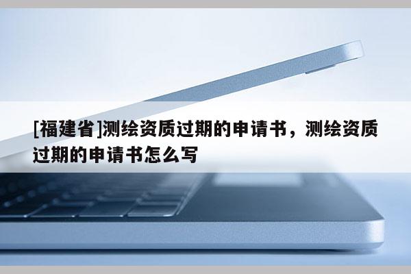 [福建省]測繪資質(zhì)過期的申請書，測繪資質(zhì)過期的申請書怎么寫