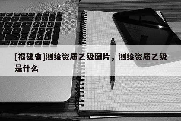 [福建省]測繪資質(zhì)乙級圖片，測繪資質(zhì)乙級是什么