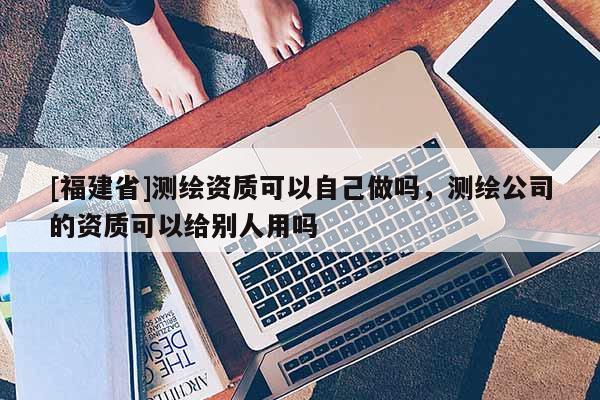 [福建省]測繪資質(zhì)可以自己做嗎，測繪公司的資質(zhì)可以給別人用嗎