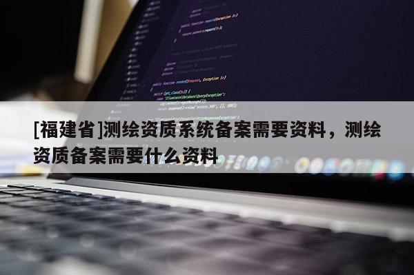[福建省]測繪資質(zhì)系統(tǒng)備案需要資料，測繪資質(zhì)備案需要什么資料