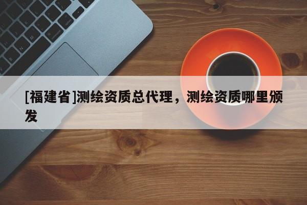[福建省]測繪資質(zhì)總代理，測繪資質(zhì)哪里頒發(fā)