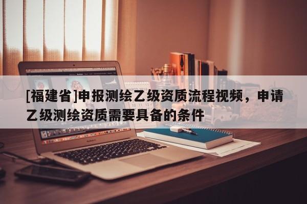 [福建省]申報測繪乙級資質(zhì)流程視頻，申請乙級測繪資質(zhì)需要具備的條件