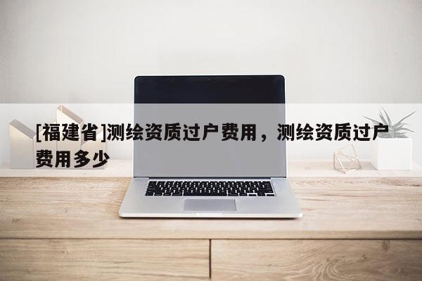 [福建省]測繪資質(zhì)過戶費(fèi)用，測繪資質(zhì)過戶費(fèi)用多少