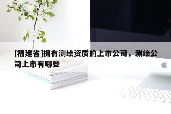 [福建省]擁有測繪資質(zhì)的上市公司，測繪公司上市有哪些