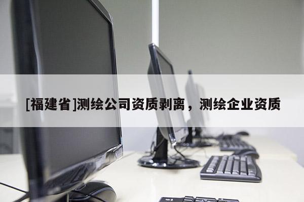 [福建省]測繪公司資質(zhì)剝離，測繪企業(yè)資質(zhì)