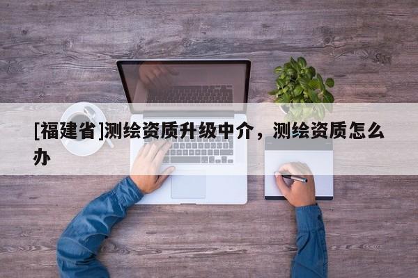 [福建省]測(cè)繪資質(zhì)升級(jí)中介，測(cè)繪資質(zhì)怎么辦
