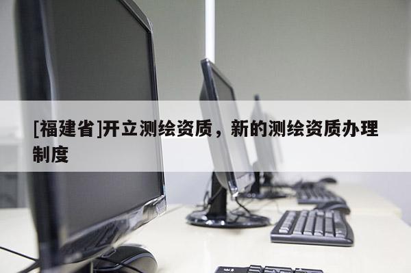 [福建省]開立測繪資質(zhì)，新的測繪資質(zhì)辦理制度