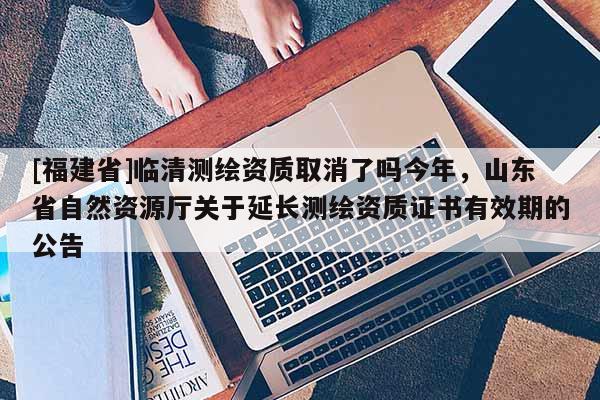 [福建省]臨清測繪資質取消了嗎今年，山東省自然資源廳關于延長測繪資質證書有效期的公告