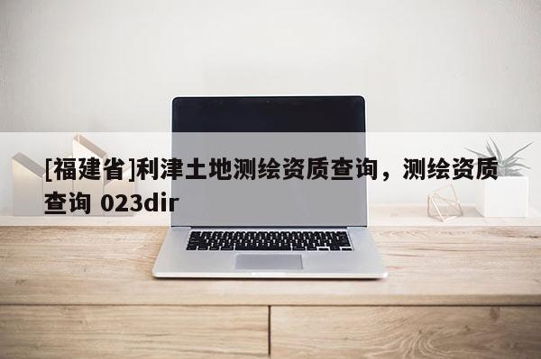 [福建省]利津土地測繪資質(zhì)查詢，測繪資質(zhì)查詢 023dir