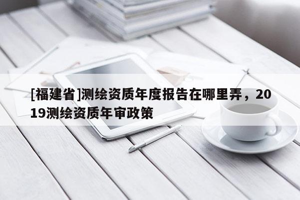 [福建省]測繪資質(zhì)年度報告在哪里弄，2019測繪資質(zhì)年審政策