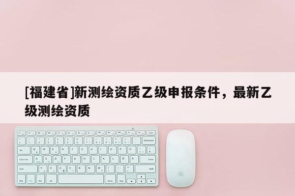 [福建省]新測(cè)繪資質(zhì)乙級(jí)申報(bào)條件，最新乙級(jí)測(cè)繪資質(zhì)