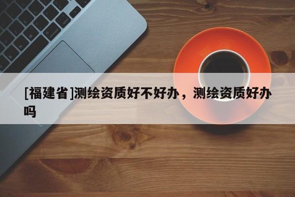 [福建省]測繪資質(zhì)好不好辦，測繪資質(zhì)好辦嗎