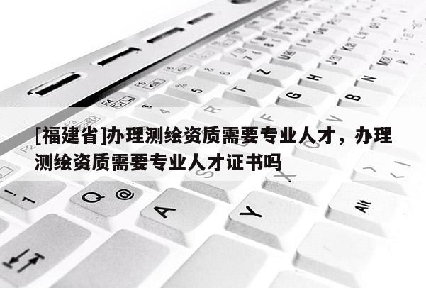 [福建省]辦理測繪資質(zhì)需要專業(yè)人才，辦理測繪資質(zhì)需要專業(yè)人才證書嗎