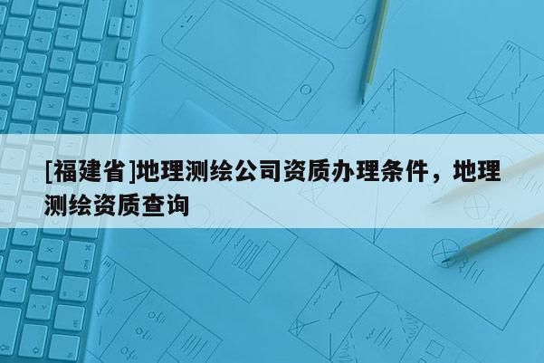[福建省]地理測繪公司資質(zhì)辦理?xiàng)l件，地理測繪資質(zhì)查詢