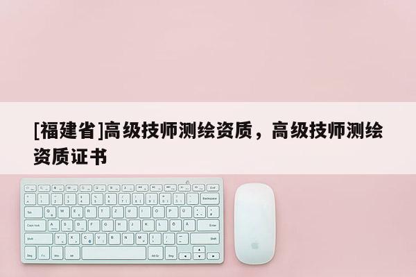 [福建省]高級技師測繪資質，高級技師測繪資質證書