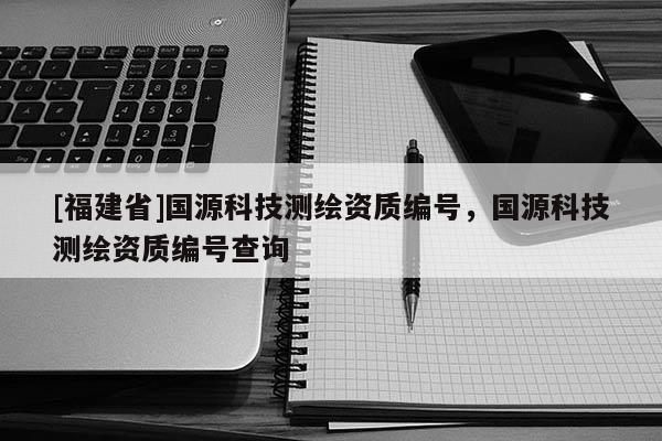 [福建省]國源科技測繪資質編號，國源科技測繪資質編號查詢