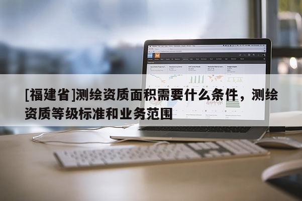 [福建省]測(cè)繪資質(zhì)面積需要什么條件，測(cè)繪資質(zhì)等級(jí)標(biāo)準(zhǔn)和業(yè)務(wù)范圍