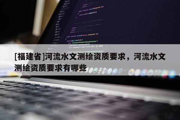 [福建省]河流水文測繪資質(zhì)要求，河流水文測繪資質(zhì)要求有哪些