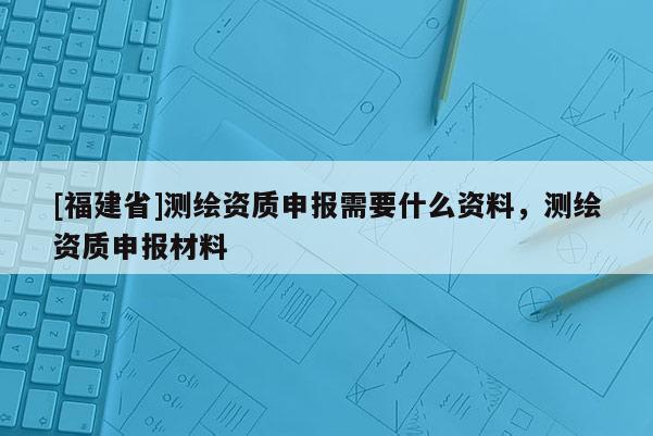[福建省]測繪資質申報需要什么資料，測繪資質申報材料