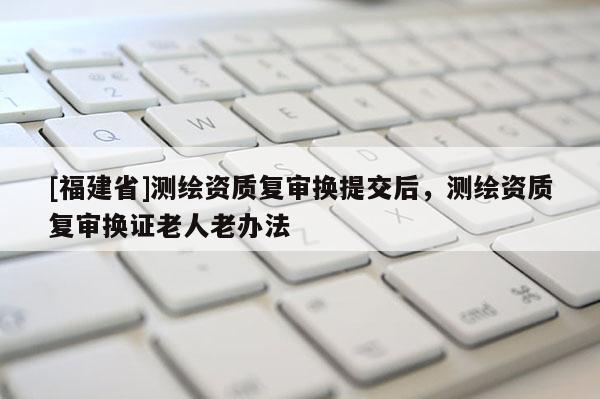 [福建省]測繪資質(zhì)復(fù)審換提交后，測繪資質(zhì)復(fù)審換證老人老辦法