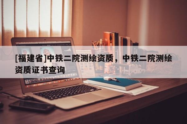[福建省]中鐵二院測(cè)繪資質(zhì)，中鐵二院測(cè)繪資質(zhì)證書查詢