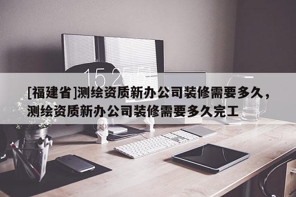 [福建省]測繪資質(zhì)新辦公司裝修需要多久，測繪資質(zhì)新辦公司裝修需要多久完工