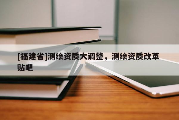 [福建省]測繪資質(zhì)大調(diào)整，測繪資質(zhì)改革 貼吧