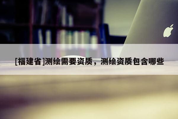 [福建省]測繪需要資質，測繪資質包含哪些