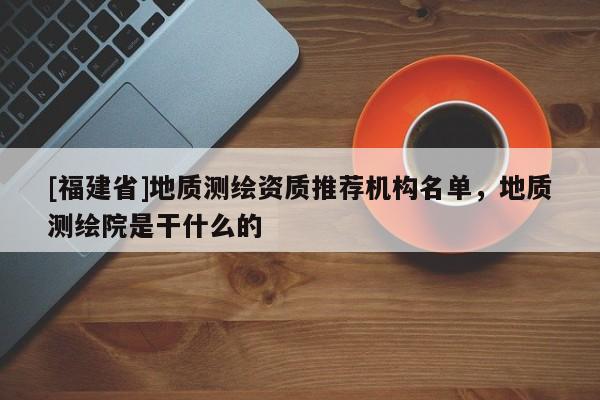 [福建省]地質(zhì)測繪資質(zhì)推薦機構(gòu)名單，地質(zhì)測繪院是干什么的