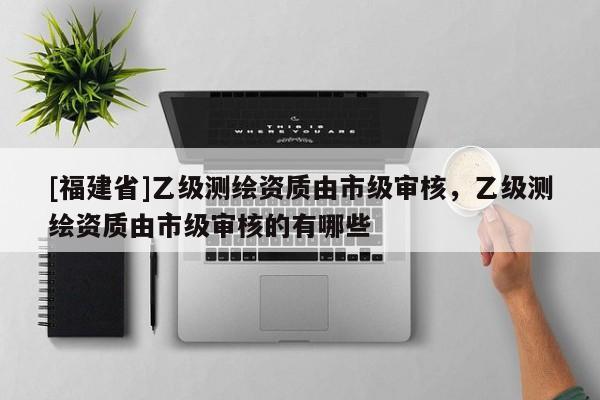 [福建省]乙級測繪資質由市級審核，乙級測繪資質由市級審核的有哪些