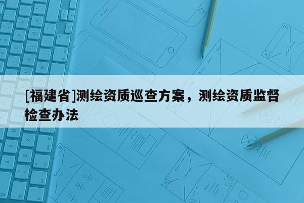 [福建省]測繪資質巡查方案，測繪資質監(jiān)督檢查辦法