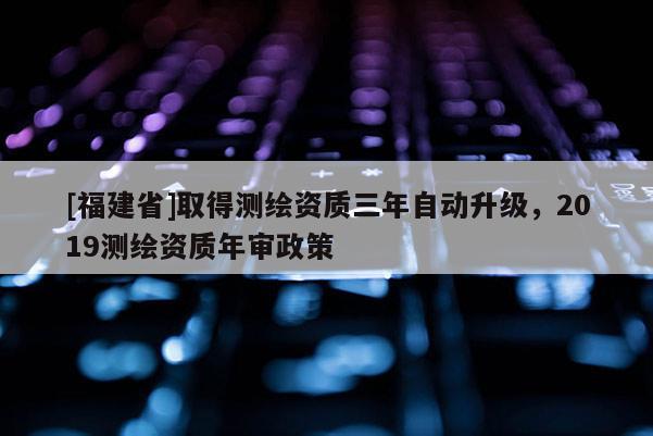 [福建省]取得測繪資質三年自動升級，2019測繪資質年審政策