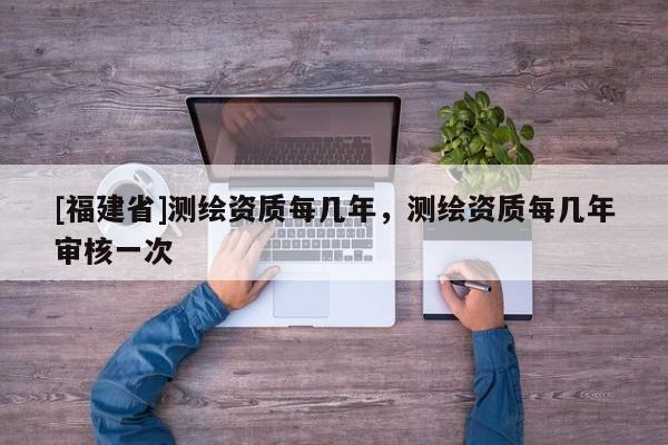 [福建省]測繪資質(zhì)每幾年，測繪資質(zhì)每幾年審核一次