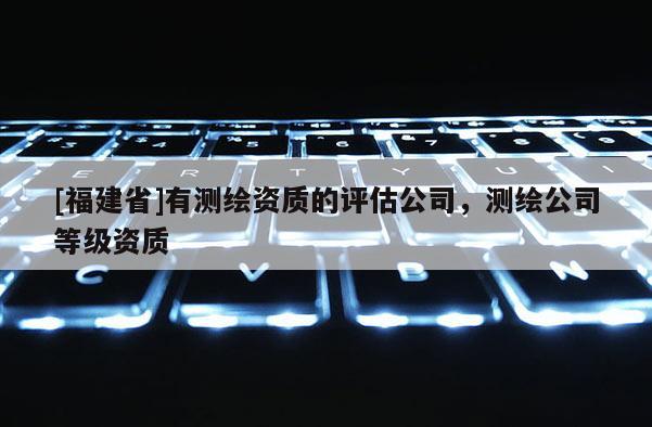 [福建省]有測繪資質的評估公司，測繪公司等級資質