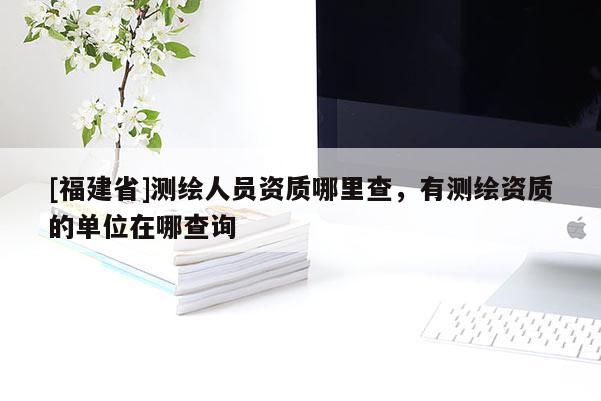 [福建省]測繪人員資質(zhì)哪里查，有測繪資質(zhì)的單位在哪查詢